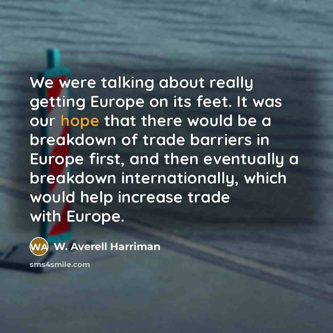 “We were talking about really getting Europe on its feet. It was our hope that there would be a breakdown of trade barriers in Europe first, and then eventually a breakdown internationally, which would help increase trade with Europe.” quote by W. Averell Harriman