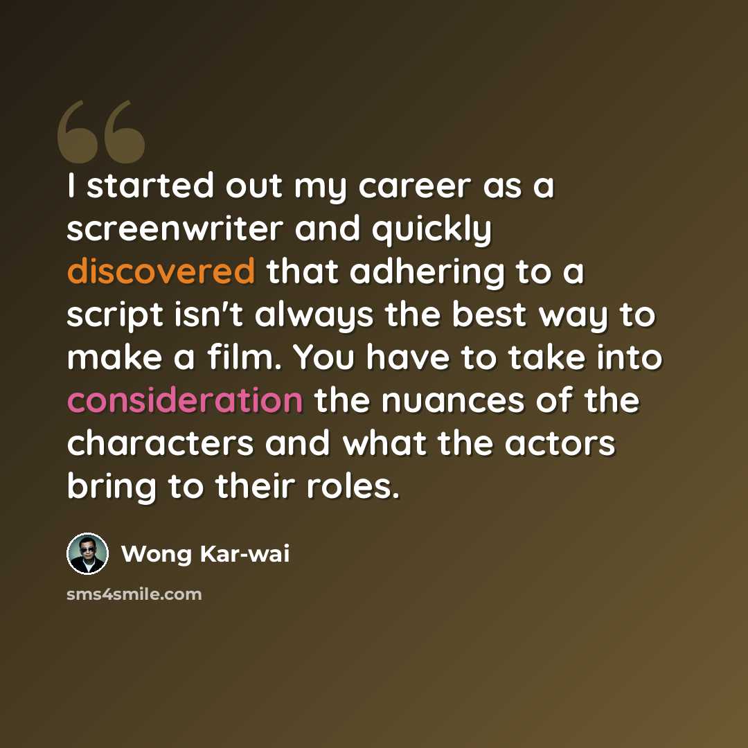 “I started out my career as a screenwriter and quickly discovered that adhering to a script isn't always the best way to make a film. You have to take into consideration the nuances of the characters and what the actors bring to their roles.” quote by Wong Kar-wai