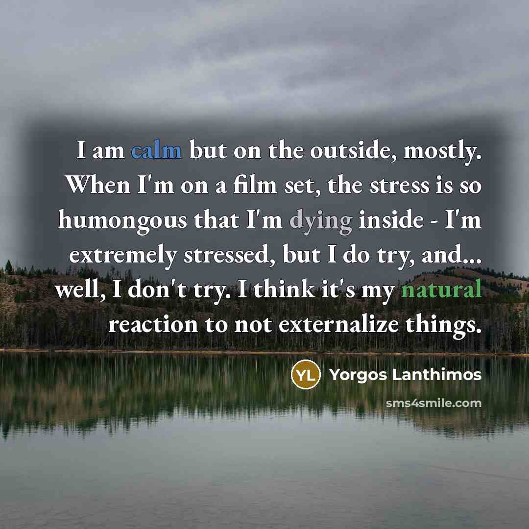 “I am calm but on the outside, mostly. When I'm on a film set, the stress is so humongous that I'm dying inside - I'm extremely stressed, but I do try, and... well, I don't try. I think it's my natural reaction to not externalize things.” quote by Yorgos Lanthimos