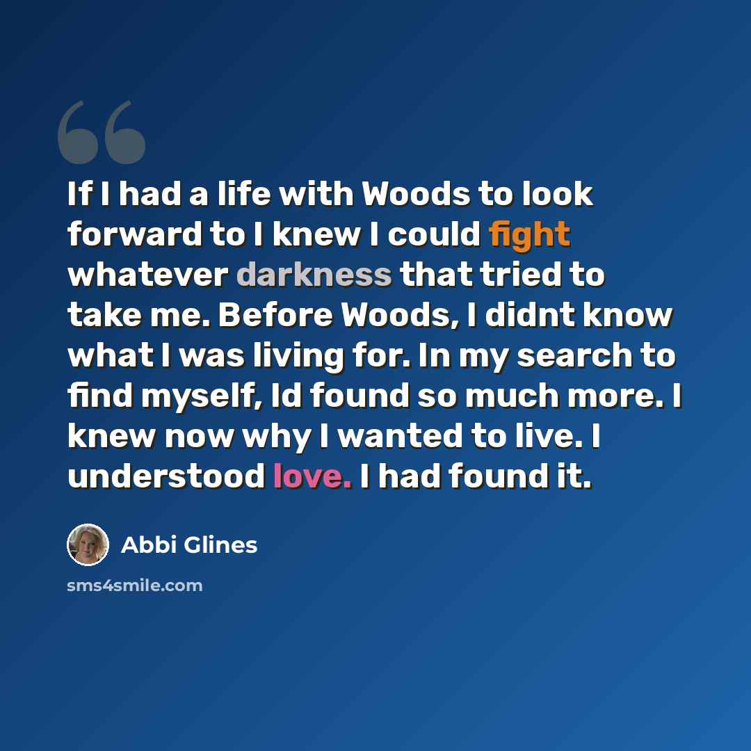 “If I had a life with Woods to look forward to I knew I could fight whatever darkness that tried to take me. Before Woods, I didnt know what I was living for. In my search to find myself, Id found so much more. I knew now why I wanted to live. I understood love. I had found it.” quote by Abbi Glines