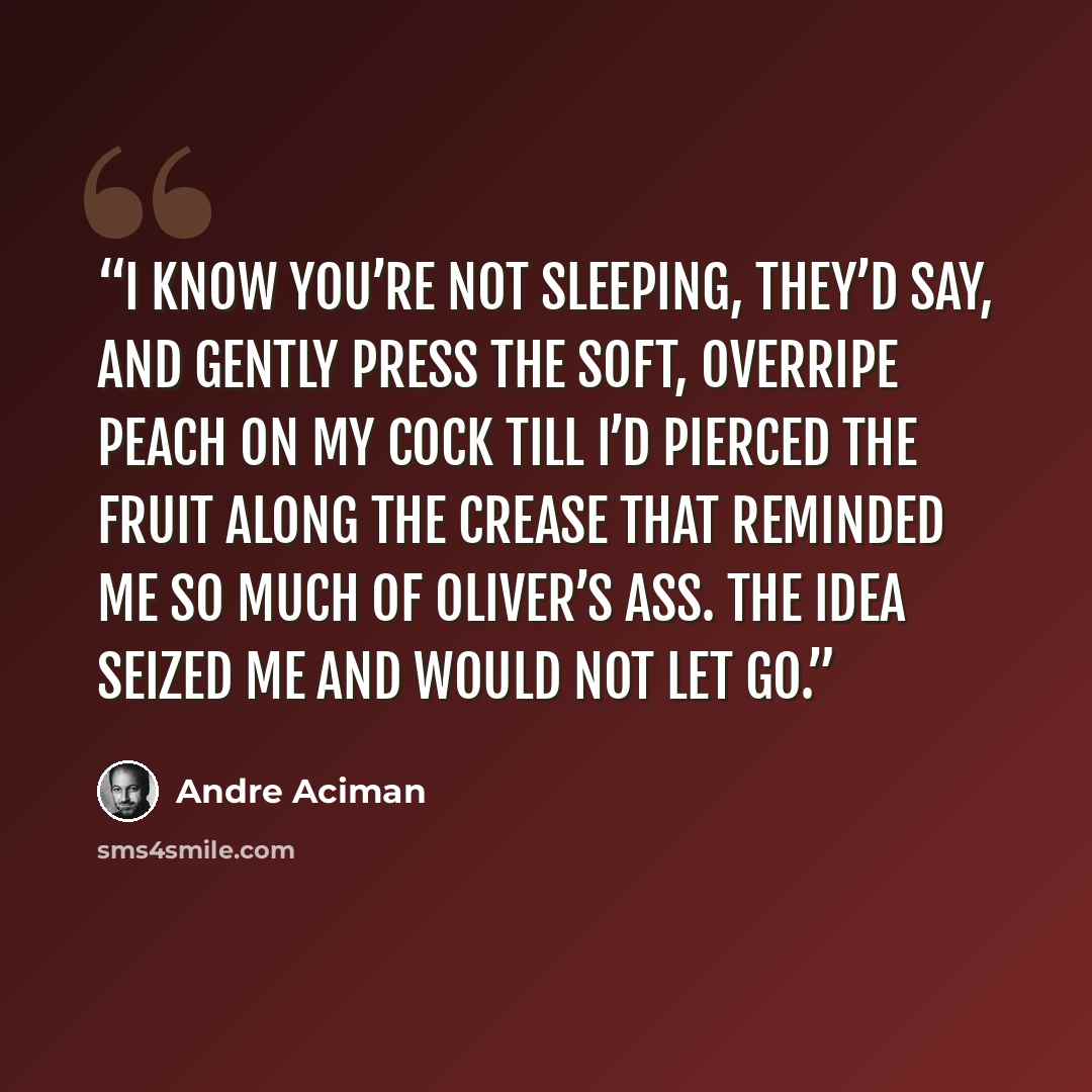 “I know you’re not sleeping, they’d say, and gently press the soft, overripe peach on my cock till I’d pierced the fruit along the crease that reminded me so much of Oliver’s ass. The idea seized me and would not let go.” quote by André Aciman