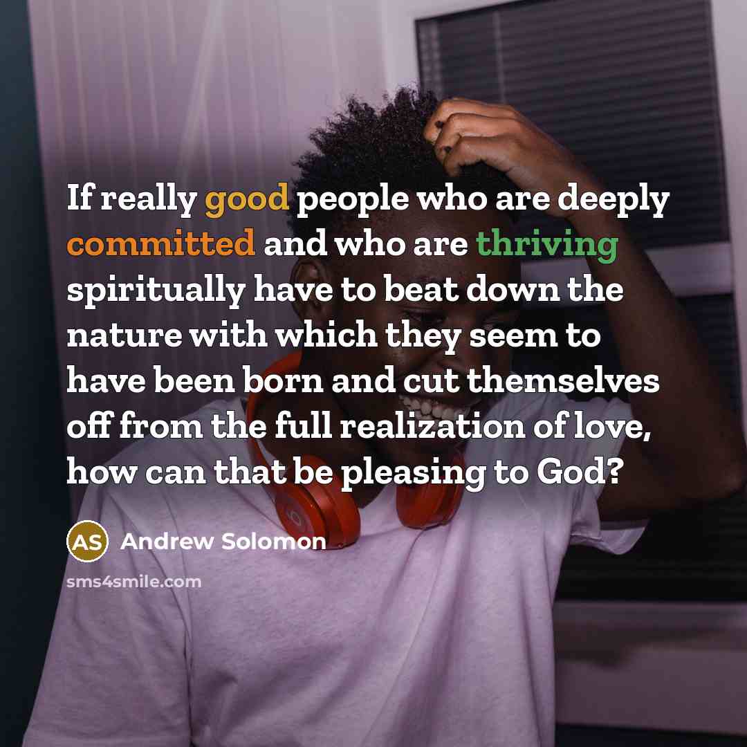 “If really good people who are deeply committed and who are thriving spiritually have to beat down the nature with which they seem to have been born and cut themselves off from the full realization of love, how can that be pleasing to God?” quote by Andrew Solomon