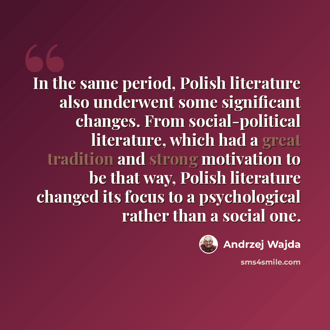 “In the same period, Polish literature also underwent some significant changes. From social-political literature, which had a great tradition and strong motivation to be that way, Polish literature changed its focus to a psychological rather than a social one.” quote by Andrzej Wajda
