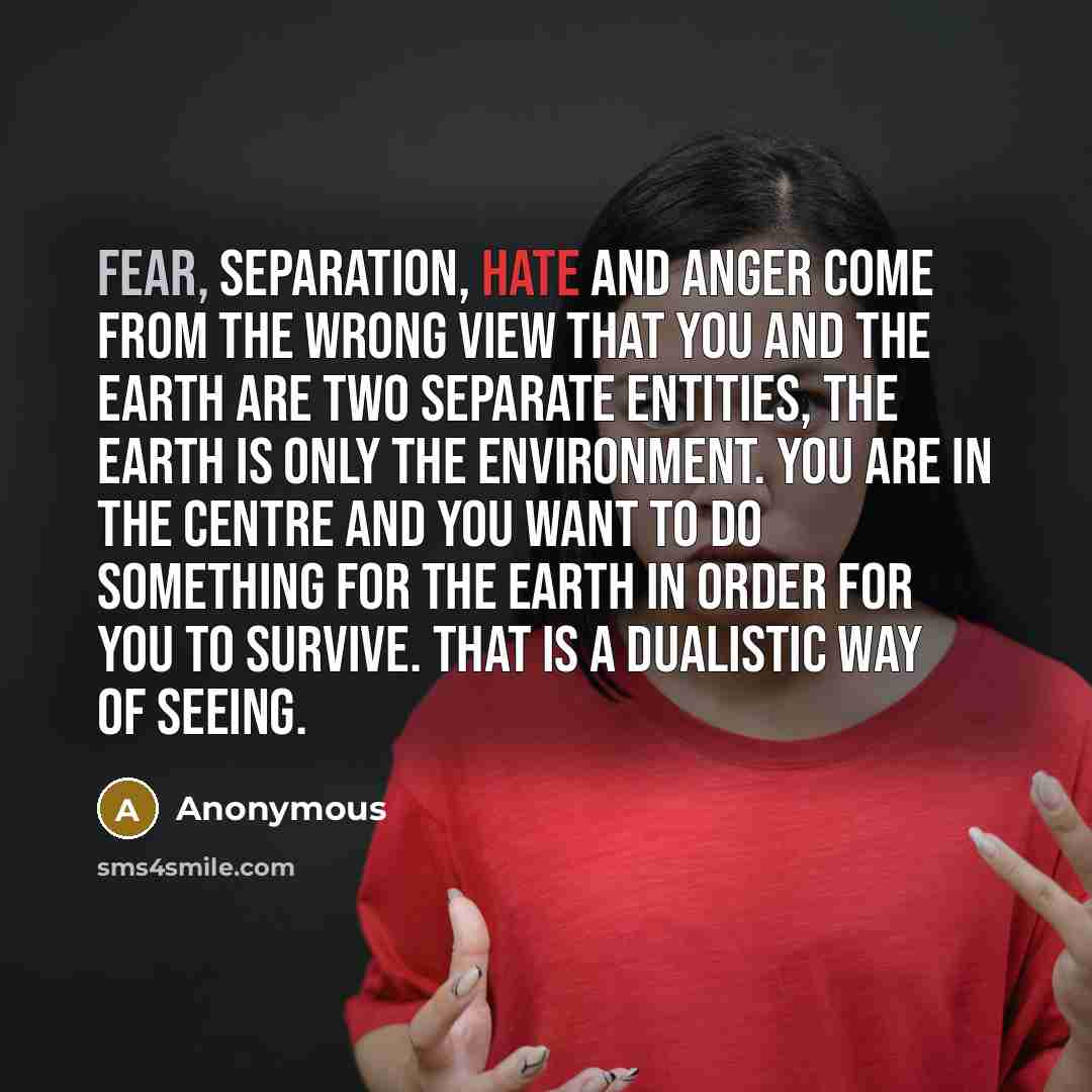 “Fear, separation, hate and anger come from the wrong view that you and the Earth are two separate entities, the Earth is only the environment. You are in the centre and you want to do something for the Earth in order for you to survive. That is a dualistic way of seeing.” quote by Anonymous