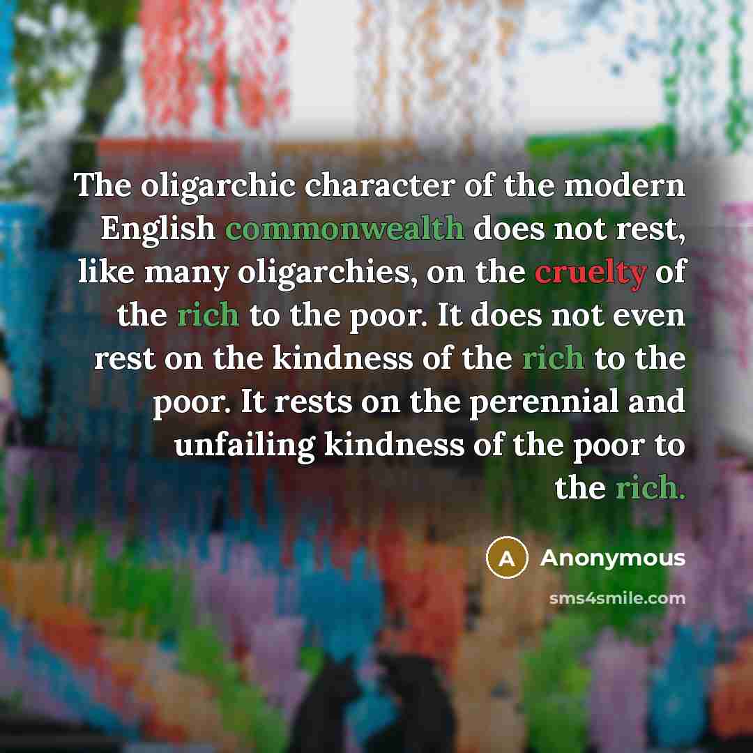 “The oligarchic character of the modern English commonwealth does not rest, like many oligarchies, on the cruelty of the rich to the poor. It does not even rest on the kindness of the rich to the poor. It rests on the perennial and unfailing kindness of the poor to the rich.” quote by Anonymous