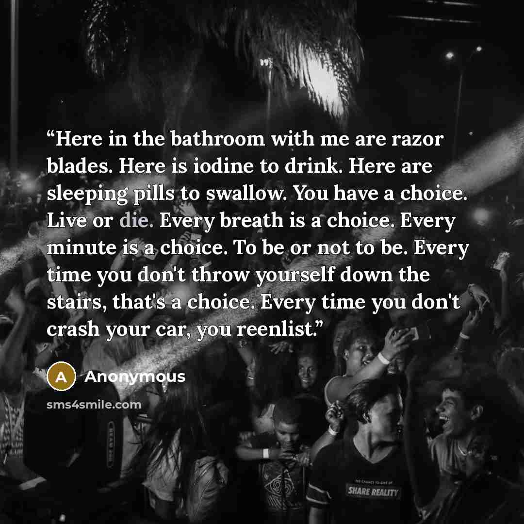 “Here in the bathroom with me are razor blades. Here is iodine to drink. Here are sleeping pills to swallow. You have a choice. Live or die. Every breath is a choice. Every minute is a choice. To be or not to be. Every time you don't throw yourself down the stairs, that's a choice. Every time you…” quote by Anonymous