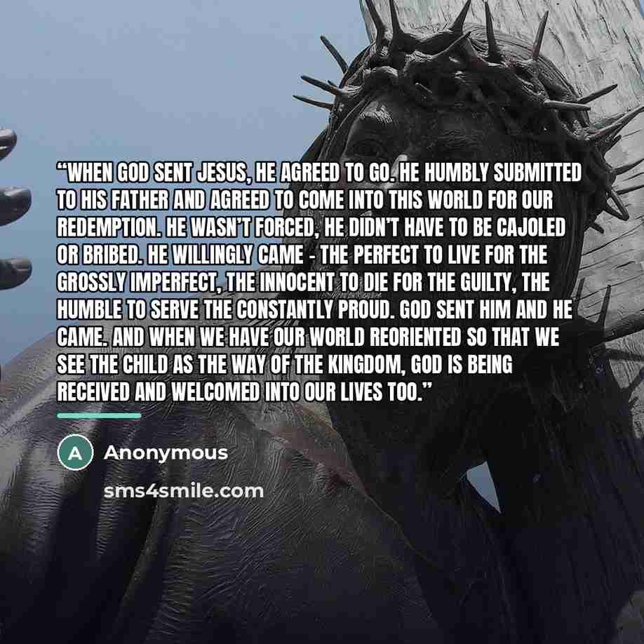 “when God sent Jesus, he agreed to go. He humbly submitted to his Father and agreed to come into this world for our redemption. He wasn’t forced, he didn’t have to be cajoled or bribed. He willingly came – the perfect to live for the grossly imperfect, the innocent to die for the guilty, the humble…” quote by Anonymous