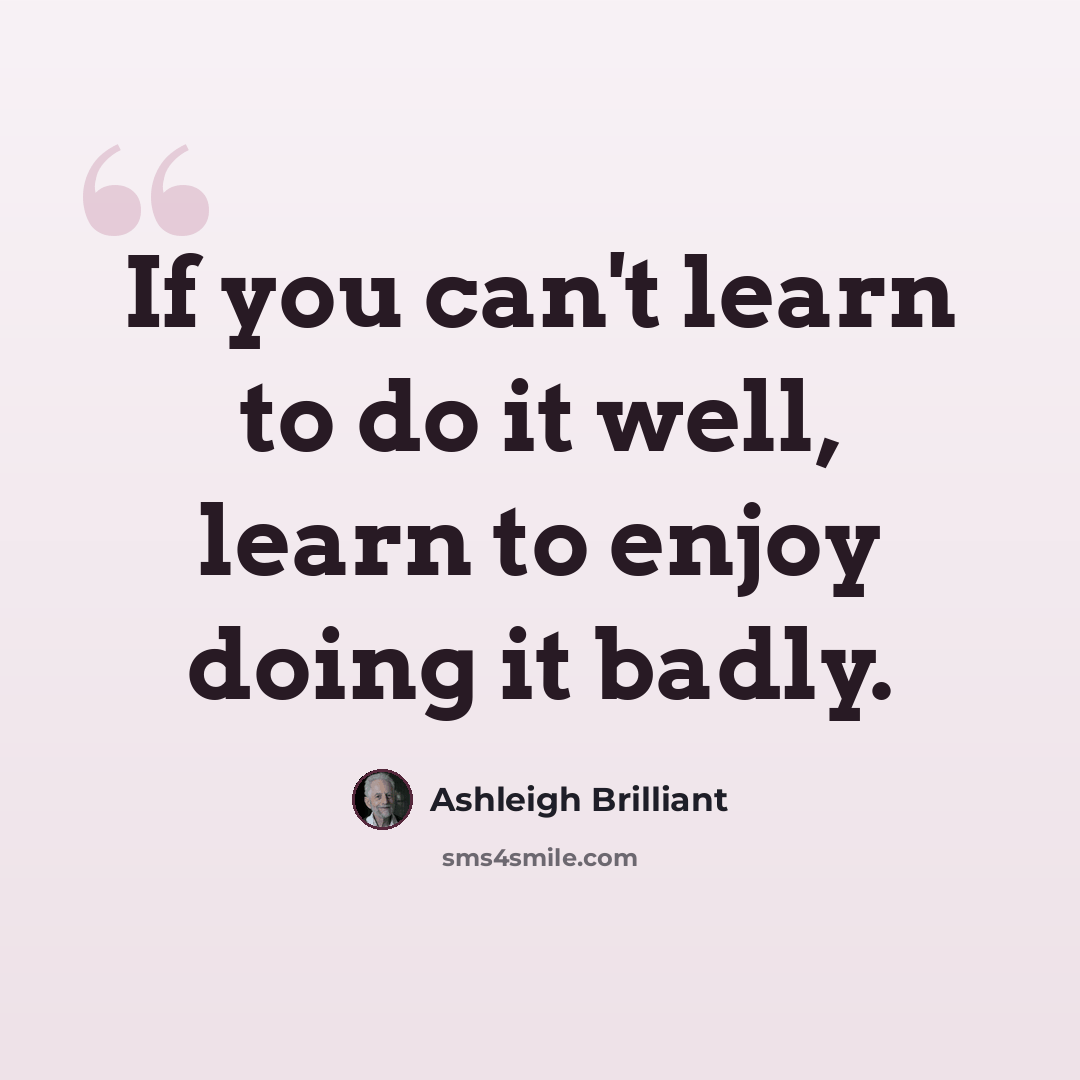 “If you can't learn to do it well, learn to enjoy doing it badly.” quote by Ashleigh Brilliant