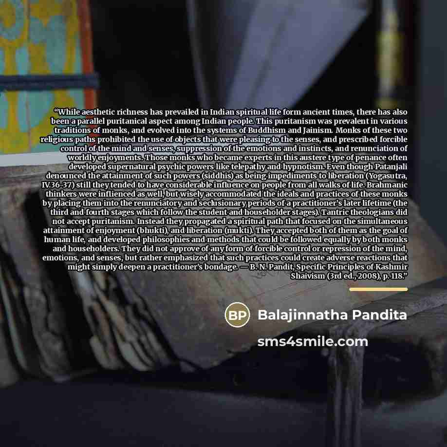 “While aesthetic richness has prevailed in Indian spiritual life form ancient times, there has also been a parallel puritanical aspect among Indian people. This puritanism was prevalent in various traditions of monks, and evolved into the systems of Buddhism and Jainism. Monks of these two…” quote by Balajinnatha Pandita