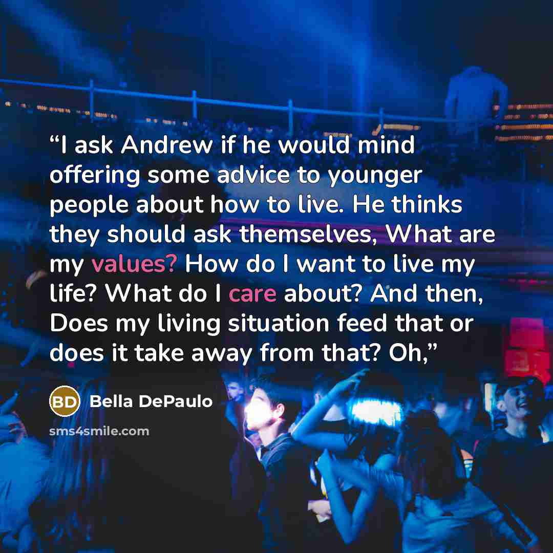 “I ask Andrew if he would mind offering some advice to younger people about how to live. He thinks they should ask themselves, What are my values? How do I want to live my life? What do I care about? And then, Does my living situation feed that or does it take away from that? Oh,” quote by Bella DePaulo