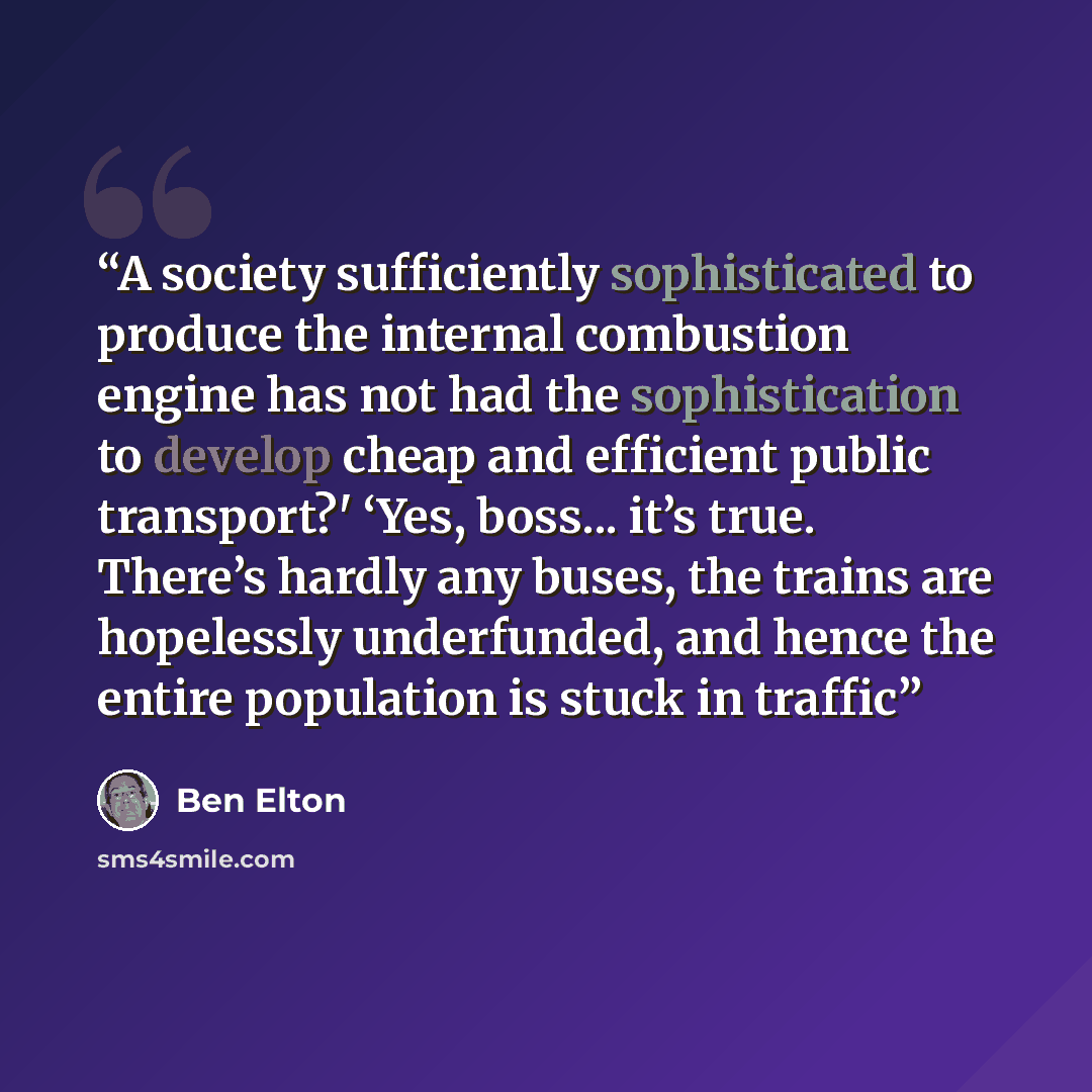 “A society sufficiently sophisticated to produce the internal combustion engine has not had the sophistication to develop cheap and efficient public transport?' ‘Yes, boss... it’s true. There’s hardly any buses, the trains are hopelessly underfunded, and hence the entire population is stuck in…” quote by Ben Elton