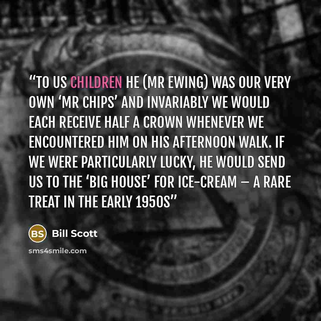 “To us children he (Mr Ewing) was our very own ‘Mr Chips’ and invariably we would each receive half a crown whenever we encountered him on his afternoon walk. If we were particularly lucky, he would send us to the ‘Big House’ for ice-cream – a rare treat in the early 1950s” quote by Bill Scott