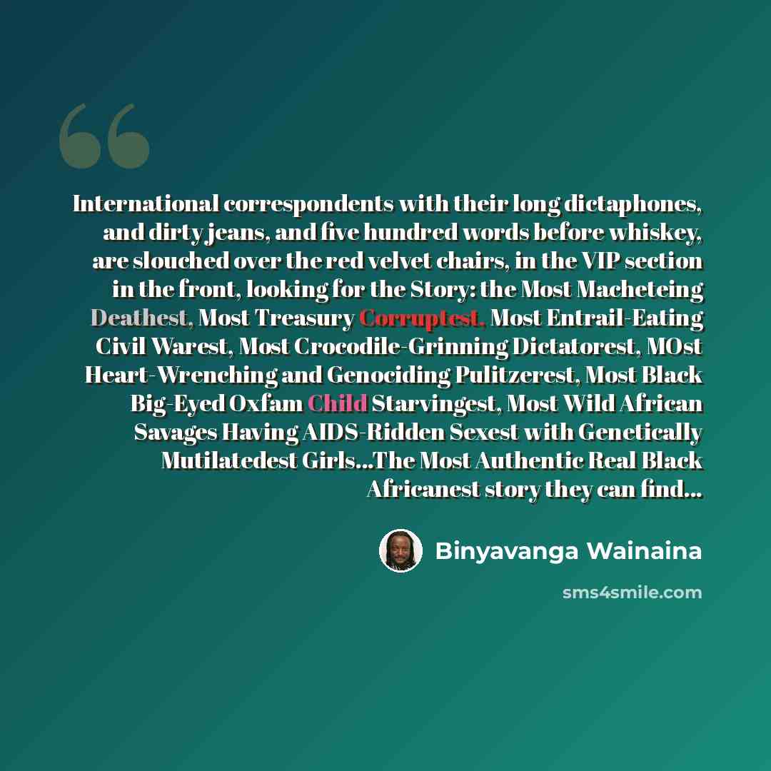 “International correspondents with their long dictaphones, and dirty jeans, and five hundred words before whiskey, are slouched over the red velvet chairs, in the VIP section in the front, looking for the Story: the Most Macheteing Deathest, Most Treasury Corruptest, Most Entrail-Eating Civil…” quote by Binyavanga Wainaina