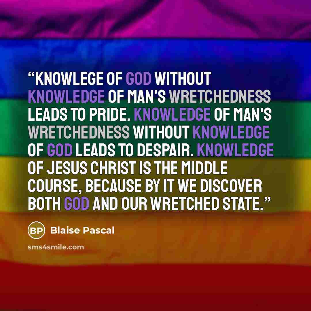 “Knowlege of God without knowledge of man's wretchedness leads to pride. Knowledge of man's wretchedness without knowledge of God leads to despair. Knowledge of Jesus Christ is the middle course, because by it we discover both God and our wretched state.” quote by Blaise Pascal