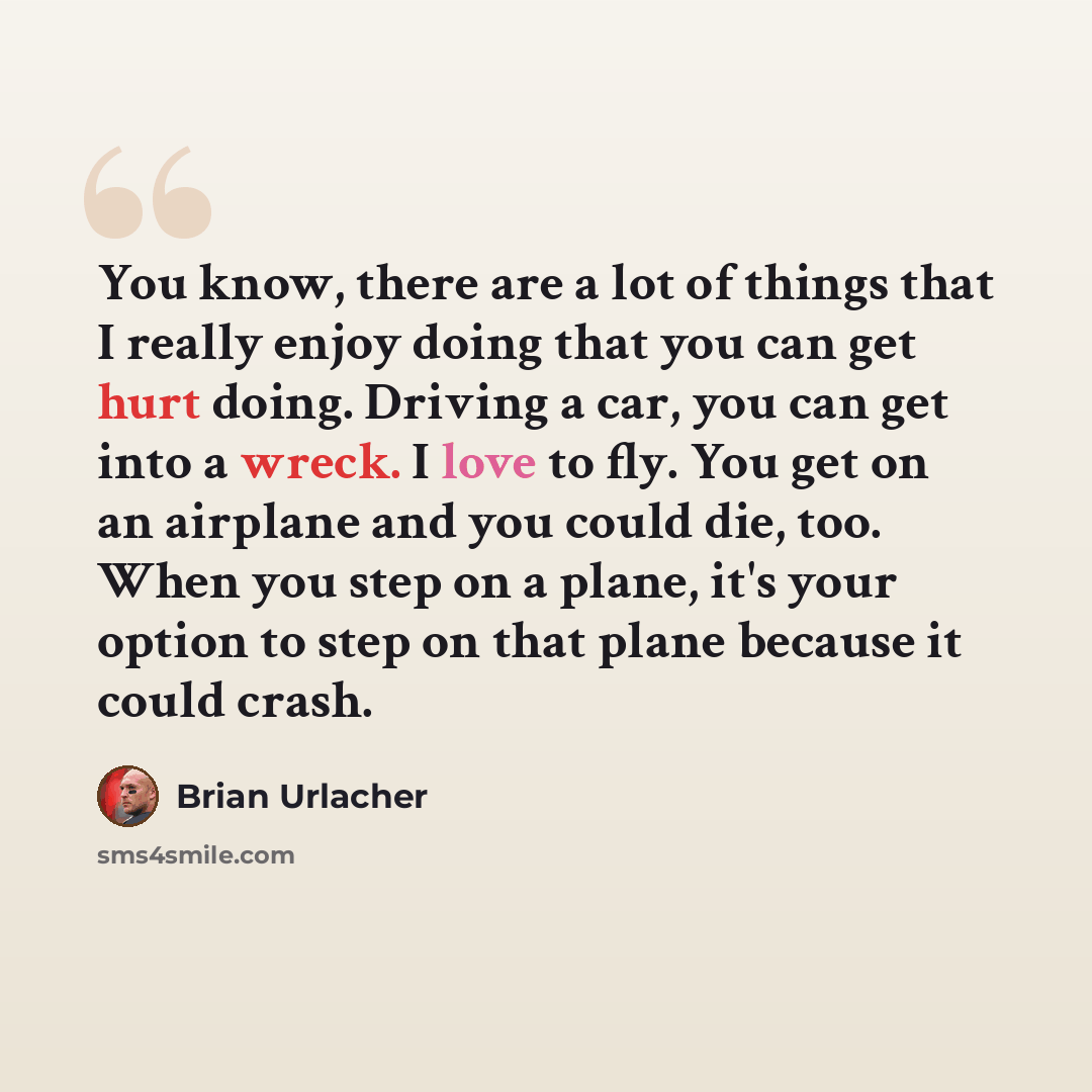 “You know, there are a lot of things that I really enjoy doing that you can get hurt doing. Driving a car, you can get into a wreck. I love to fly. You get on an airplane and you could die, too. When you step on a plane, it's your option to step on that plane because it could crash.” quote by Brian Urlacher