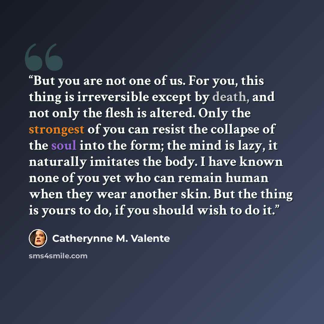 “But you are not one of us. For you, this thing is irreversible except by death, and not only the flesh is altered. Only the strongest of you can resist the collapse of the soul into the form; the mind is lazy, it naturally imitates the body. I have known none of you yet who can remain human when…” quote by Catherynne M. Valente