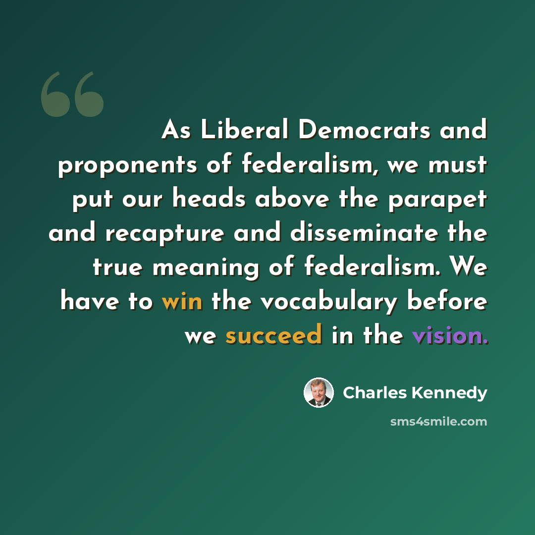 “As Liberal Democrats and proponents of federalism, we must put our heads above the parapet and recapture and disseminate the true meaning of federalism. We have to win the vocabulary before we succeed in the vision.” quote by Charles Kennedy