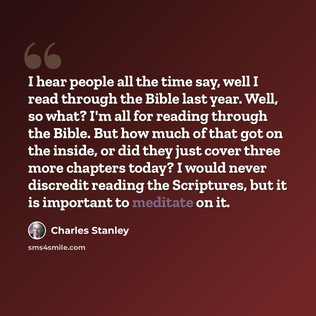 “I hear people all the time say, well I read through the Bible last year. Well, so what? I'm all for reading through the Bible. But how much of that got on the inside, or did they just cover three more chapters today? I would never discredit reading the Scriptures, but it is important to meditate…” quote by Charles Stanley