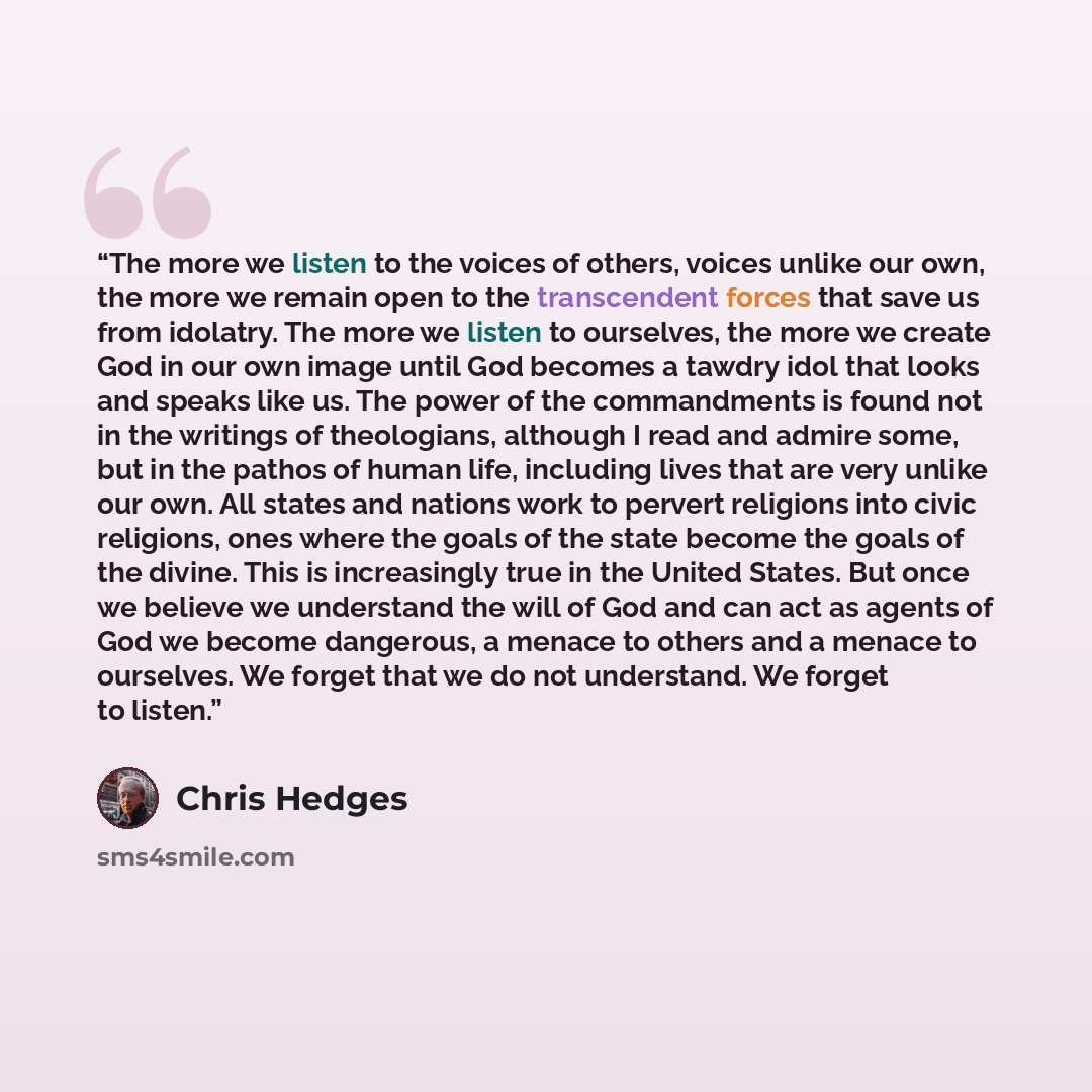 “The more we listen to the voices of others, voices unlike our own, the more we remain open to the transcendent forces that save us from idolatry. The more we listen to ourselves, the more we create God in our own image until God becomes a tawdry idol that looks and speaks like us. The power of the…” quote by Chris Hedges