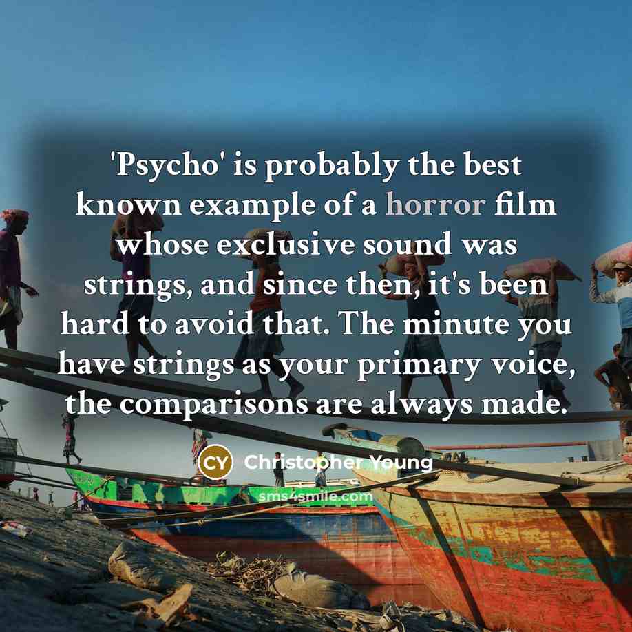 “'Psycho' is probably the best known example of a horror film whose exclusive sound was strings, and since then, it's been hard to avoid that. The minute you have strings as your primary voice, the comparisons are always made.” quote by Christopher Young