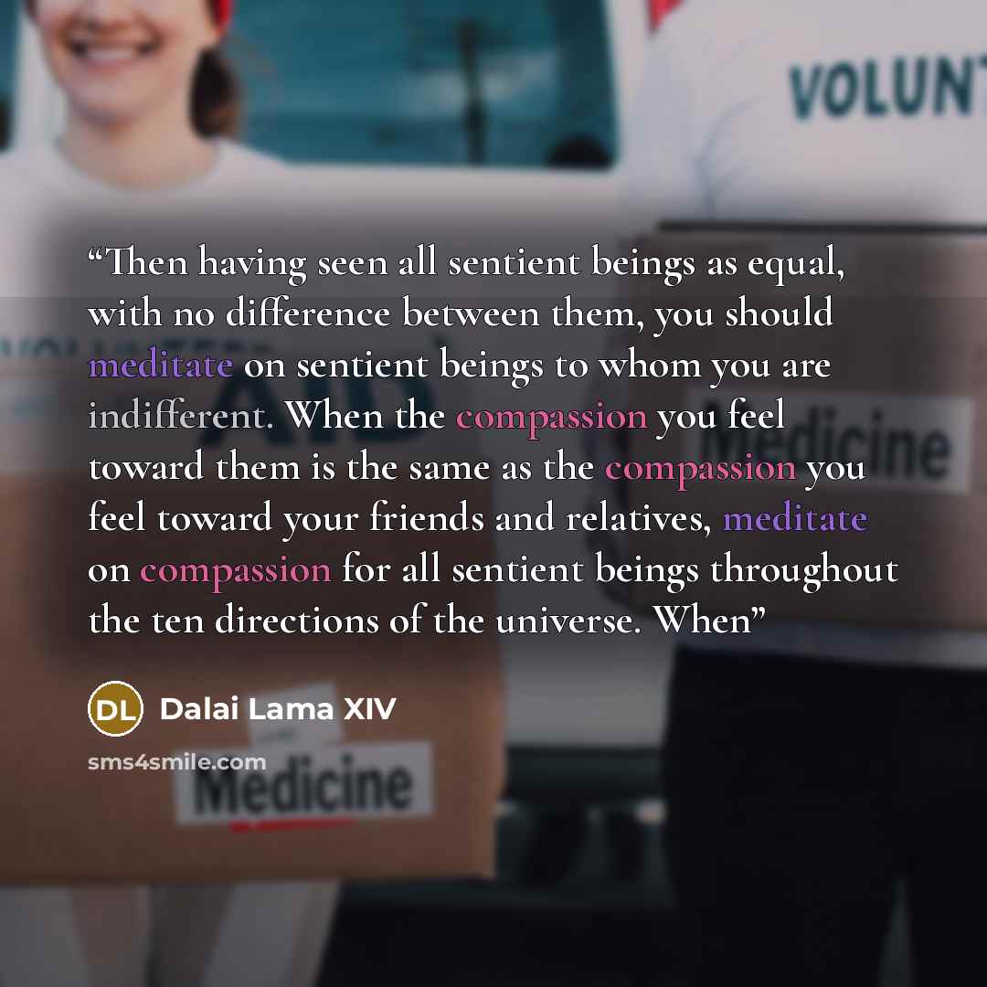 “Then having seen all sentient beings as equal, with no difference between them, you should meditate on sentient beings to whom you are indifferent. When the compassion you feel toward them is the same as the compassion you feel toward your friends and relatives, meditate on compassion for all…” quote by Dalai Lama XIV