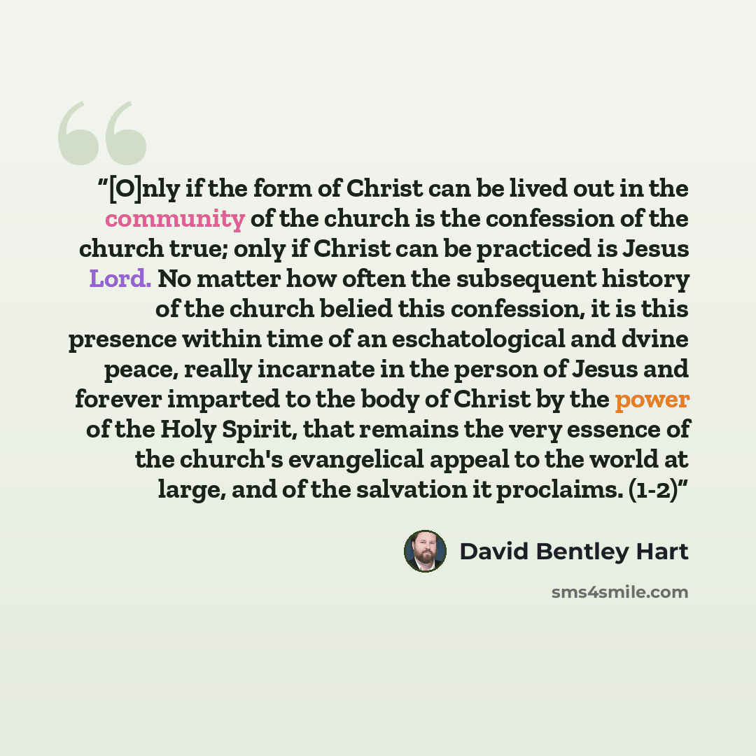 “[O]nly if the form of Christ can be lived out in the community of the church is the confession of the church true; only if Christ can be practiced is Jesus Lord. No matter how often the subsequent history of the church belied this confession, it is this presence within time of an eschatological…” quote by David Bentley Hart