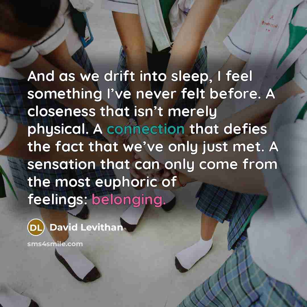 “And as we drift into sleep, I feel something I’ve never felt before. A closeness that isn’t merely physical. A connection that defies the fact that we’ve only just met. A sensation that can only come from the most euphoric of feelings: belonging.” quote by David Levithan