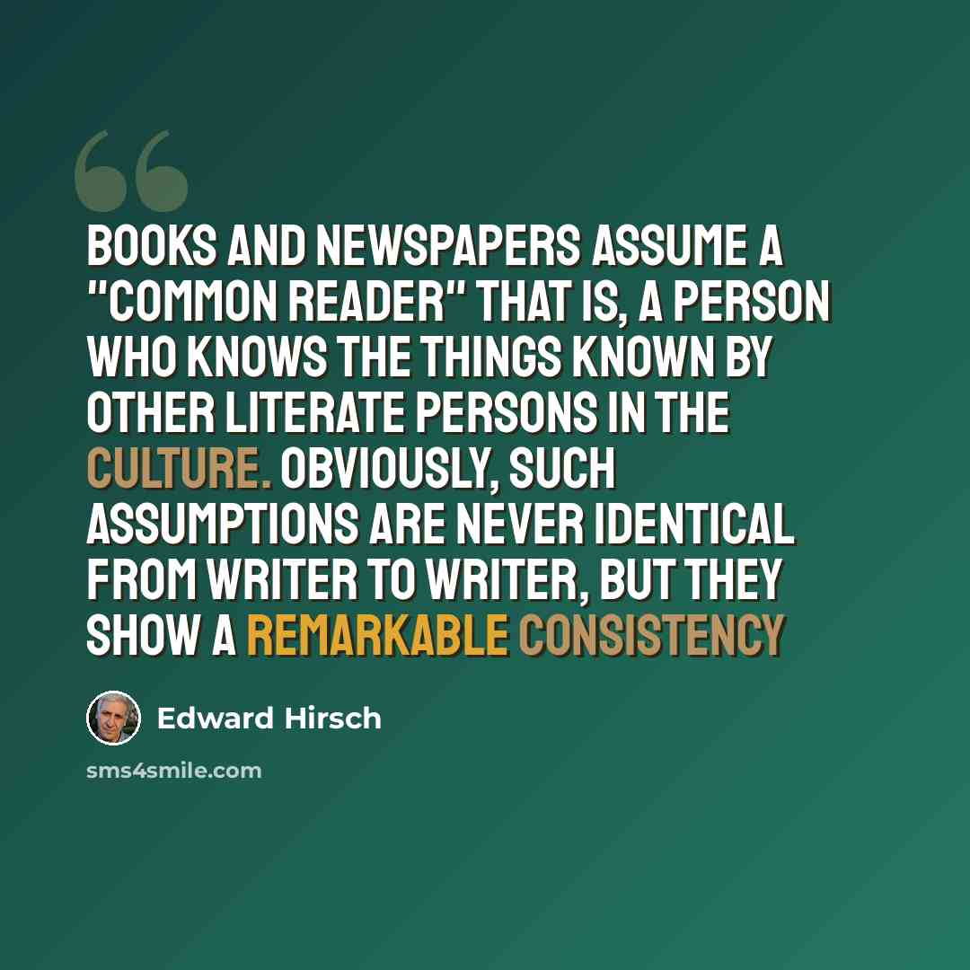 “Books and newspapers assume a "common reader" that is, a person who knows the things known by other literate persons in the culture. Obviously, such assumptions are never identical from writer to writer, but they show a remarkable consistency” quote by Edward Hirsch