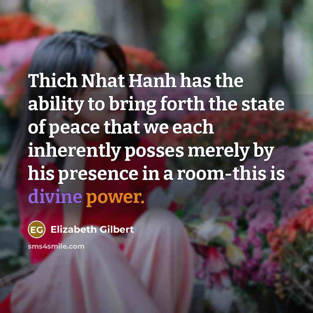 “Thich Nhat Hanh has the ability to bring forth the state of peace that we each inherently posses merely by his presence in a room-this is divine power.” quote by Elizabeth Gilbert