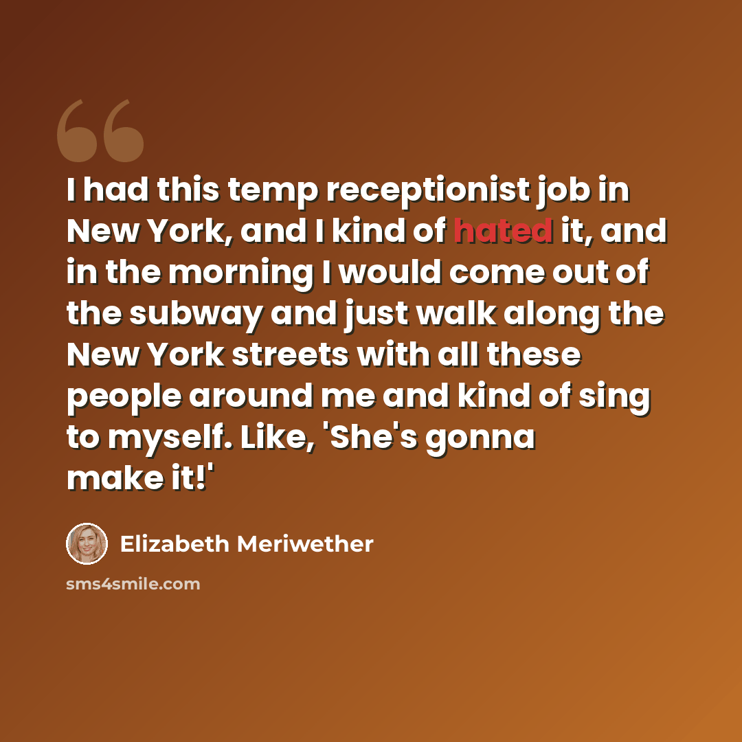 “I had this temp receptionist job in New York, and I kind of hated it, and in the morning I would come out of the subway and just walk along the New York streets with all these people around me and kind of sing to myself. Like, 'She's gonna make it!'” quote by Elizabeth Meriwether
