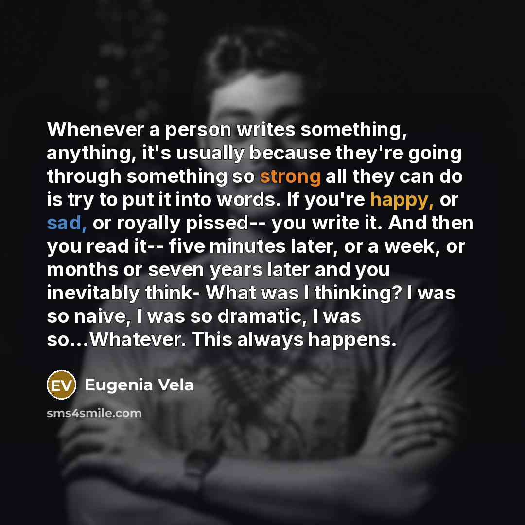 “Whenever a person writes something, anything, it's usually because they're going through something so strong all they can do is try to put it into words. If you're happy, or sad, or royally pissed-- you write it. And then you read it-- five minutes later, or a week, or months or seven years later…” quote by Eugenia Vela