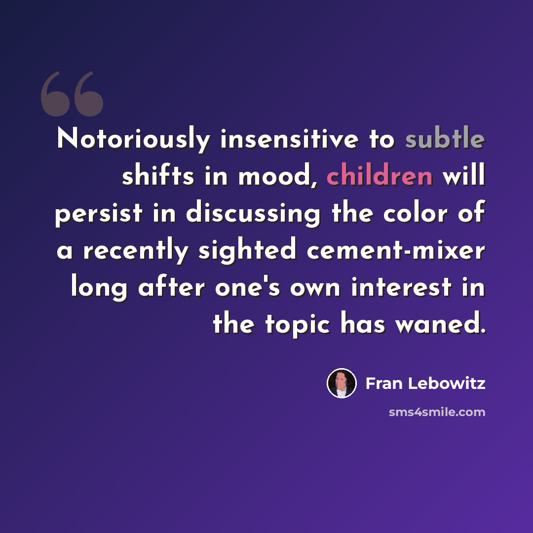 “Notoriously insensitive to subtle shifts in mood, children will persist in discussing the color of a recently sighted cement-mixer long after one's own interest in the topic has waned.” quote by Fran Lebowitz