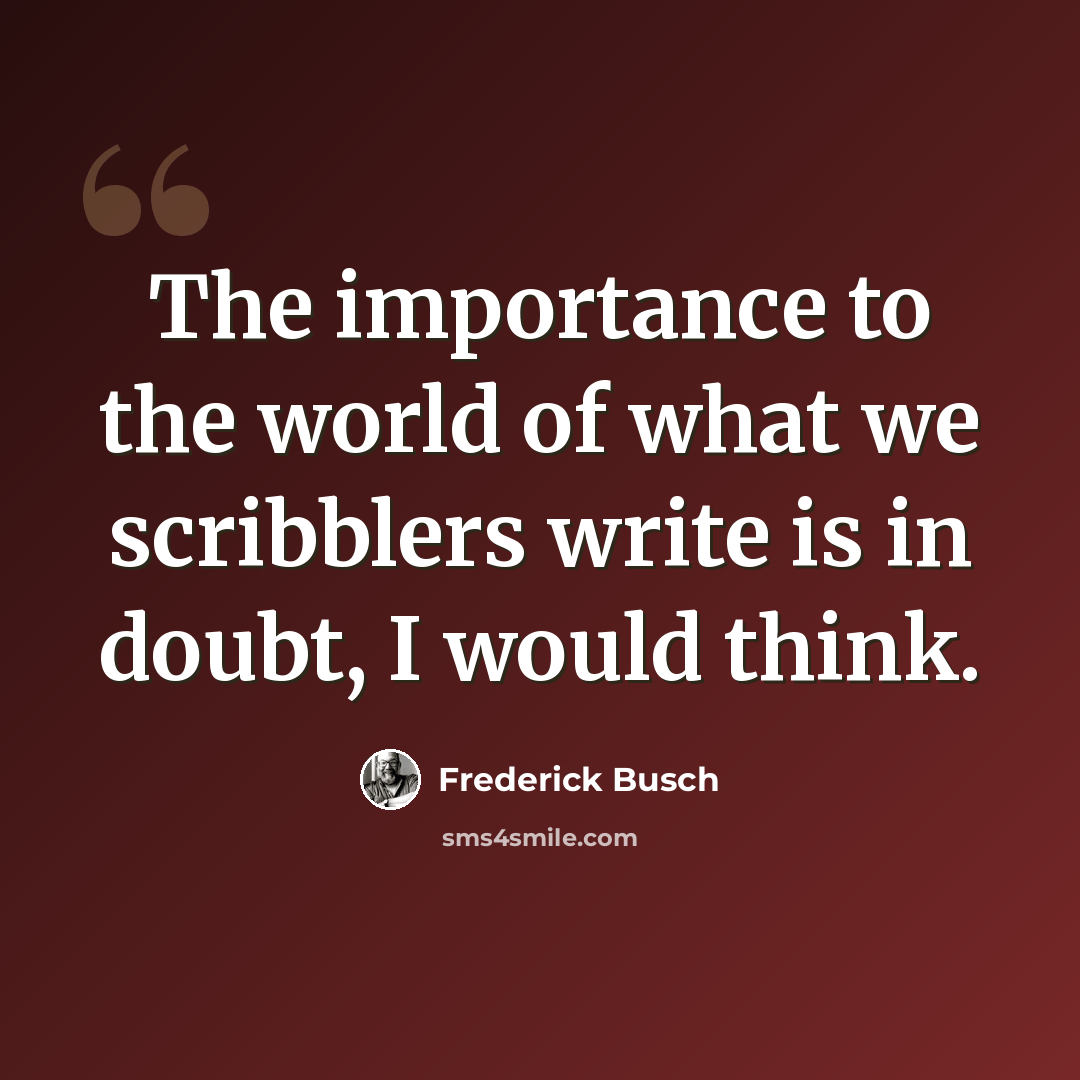 “The importance to the world of what we scribblers write is in doubt, I would think.” quote by Frederick Busch