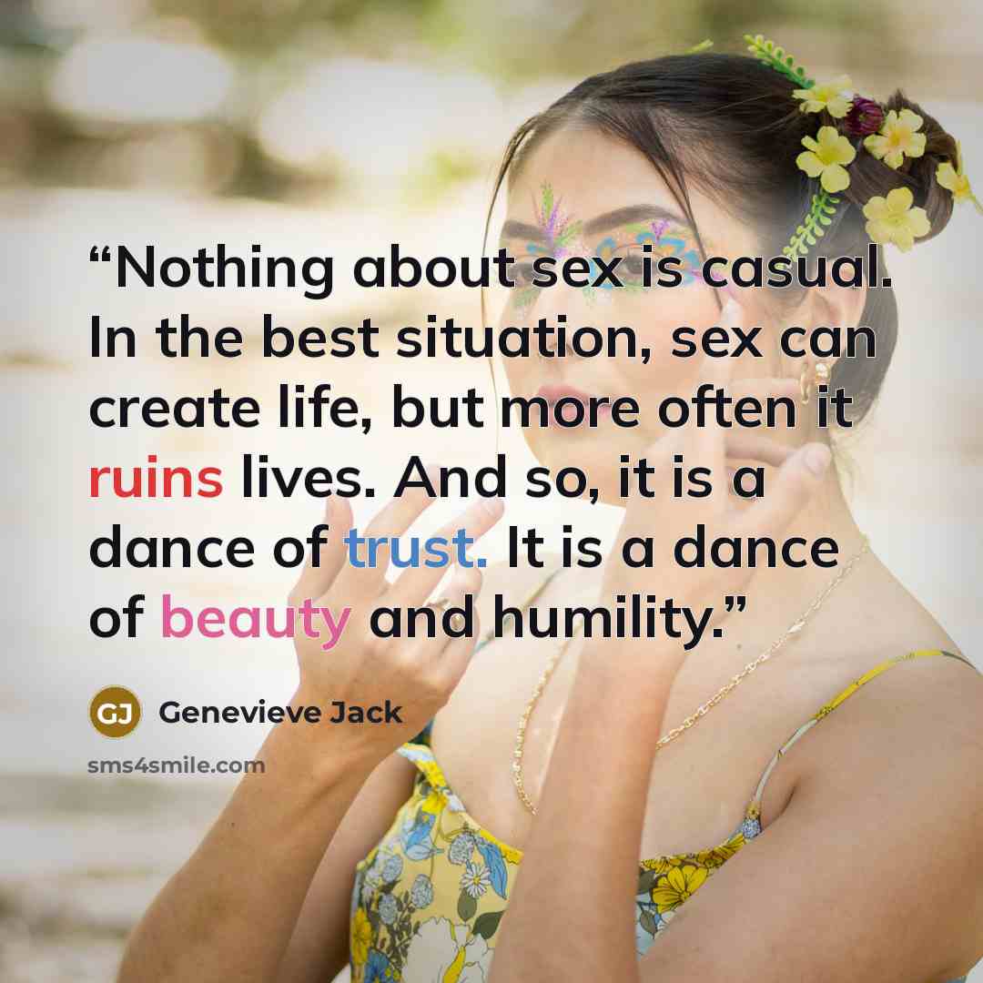 “Nothing about sex is casual. In the best situation, sex can create life, but more often it ruins lives. And so, it is a dance of trust. It is a dance of beauty and humility.” quote by Genevieve Jack