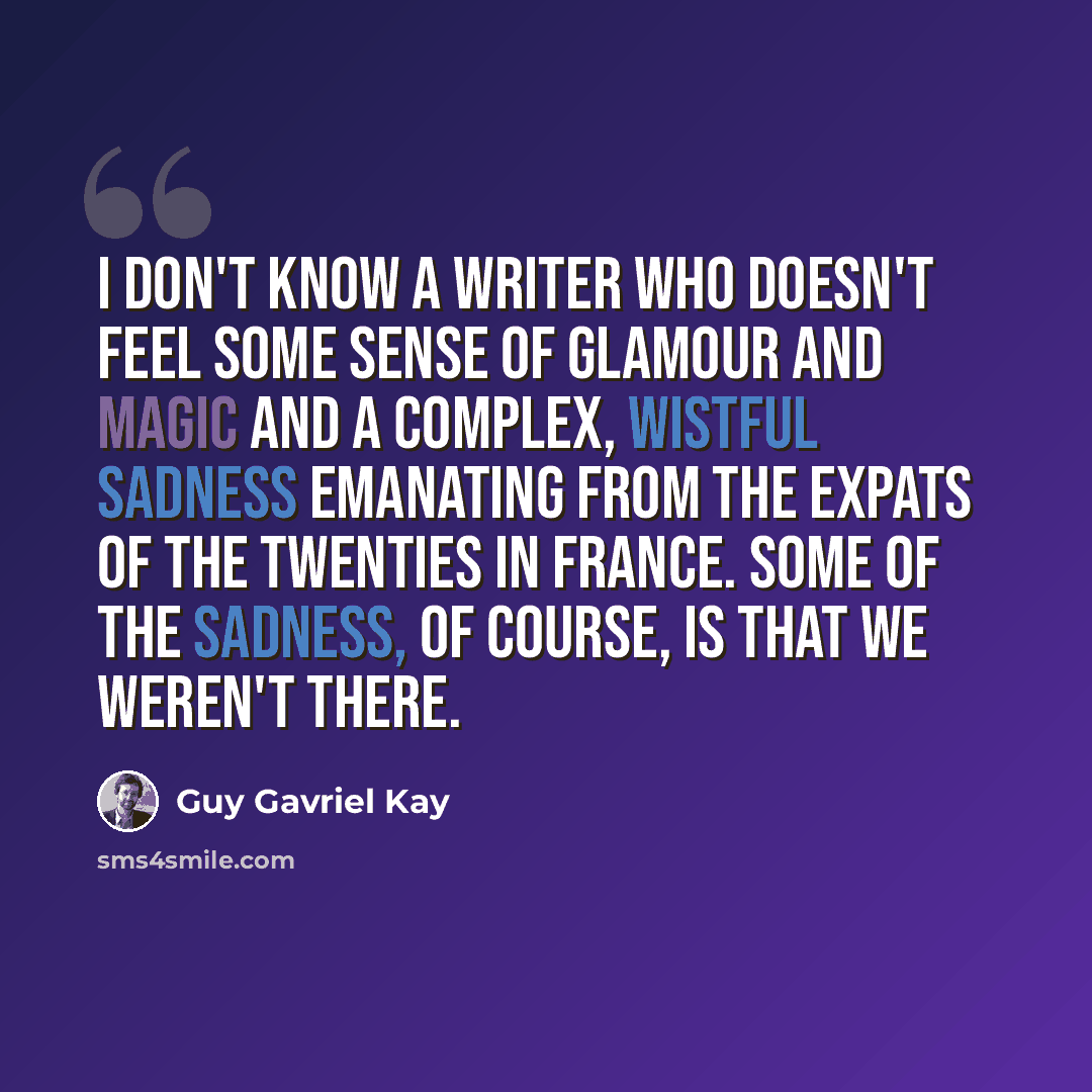 “I don't know a writer who doesn't feel some sense of glamour and magic and a complex, wistful sadness emanating from the expats of the twenties in France. Some of the sadness, of course, is that we weren't there.” quote by Guy Gavriel Kay