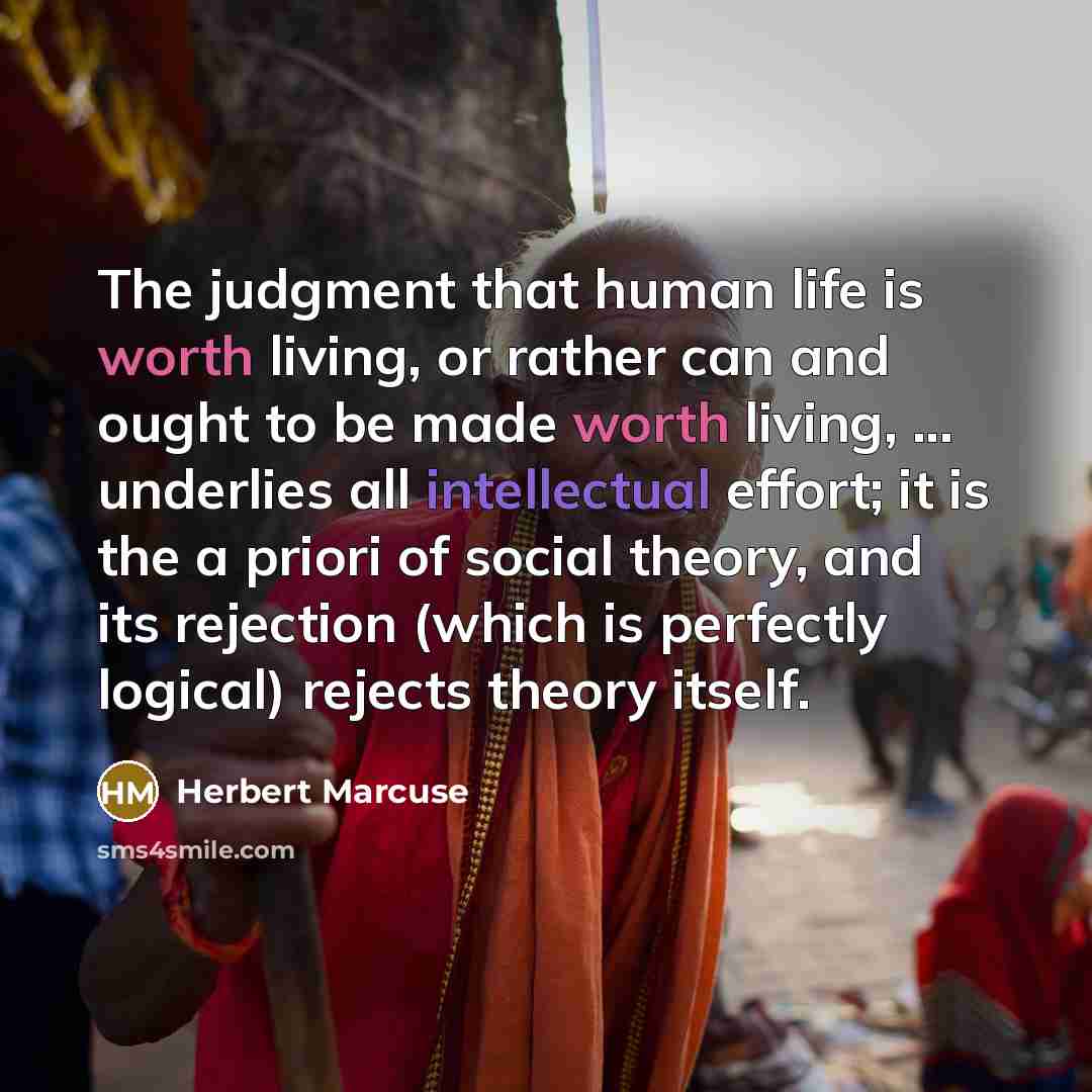 “The judgment that human life is worth living, or rather can and ought to be made worth living, ... underlies all intellectual effort; it is the a priori of social theory, and its rejection (which is perfectly logical) rejects theory itself.” quote by Herbert Marcuse