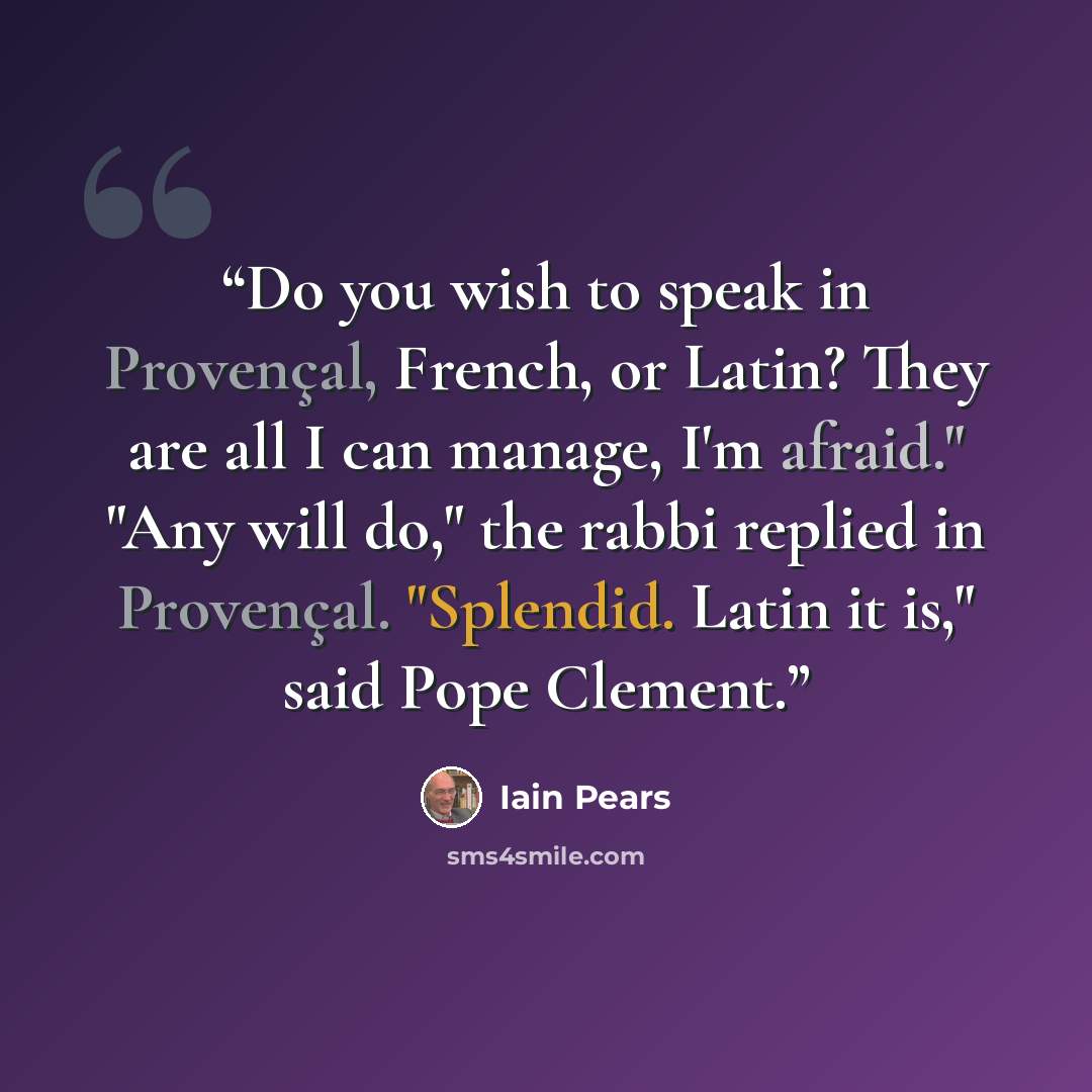 “Do you wish to speak in Provençal, French, or Latin? They are all I can manage, I'm afraid." "Any will do," the rabbi replied in Provençal. "Splendid. Latin it is," said Pope Clement.” quote by Iain Pears