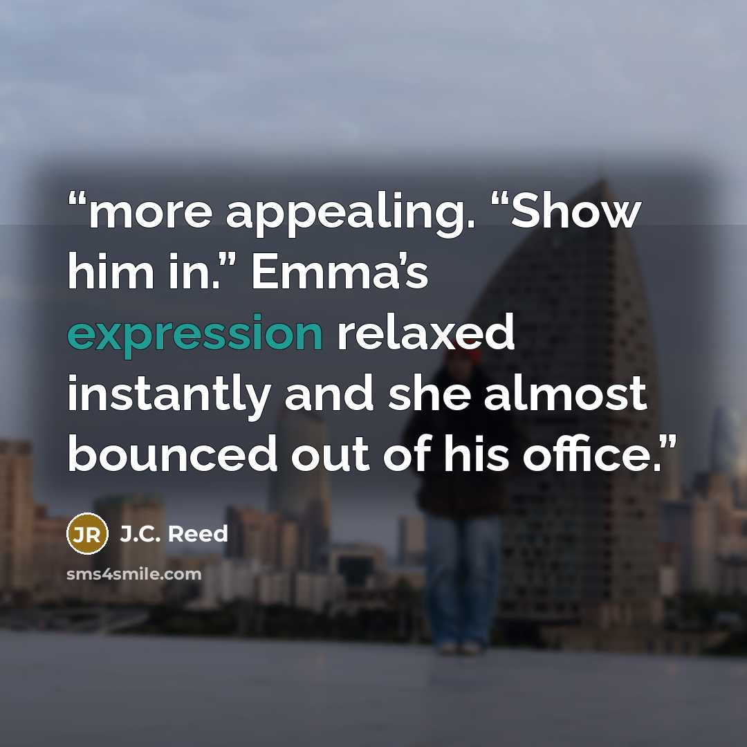 “more appealing. “Show him in.” Emma’s expression relaxed instantly and she almost bounced out of his office.” quote by J.C. Reed