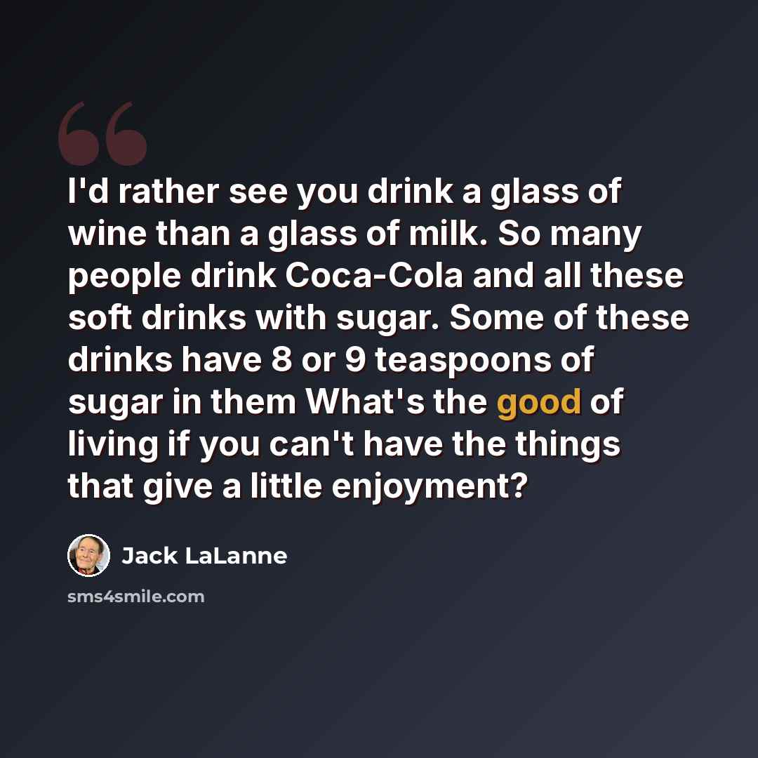 “I'd rather see you drink a glass of wine than a glass of milk. So many people drink Coca-Cola and all these soft drinks with sugar. Some of these drinks have 8 or 9 teaspoons of sugar in them What's the good of living if you can't have the things that give a little enjoyment?” quote by Jack LaLanne