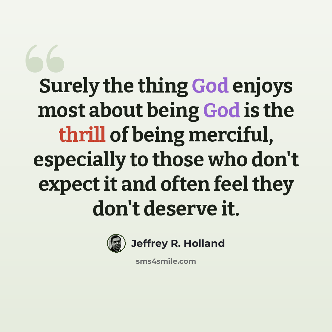 “Surely the thing God enjoys most about being God is the thrill of being merciful, especially to those who don't expect it and often feel they don't deserve it.” quote by Jeffrey R. Holland