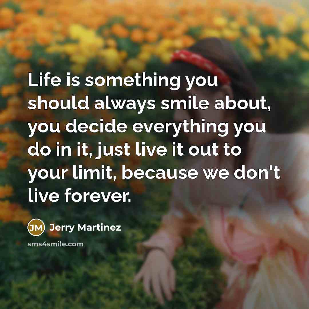 “Life is something you should always smile about, you decide everything you do in it, just live it out to your limit, because we don't live forever.” quote by Jerry Martinez