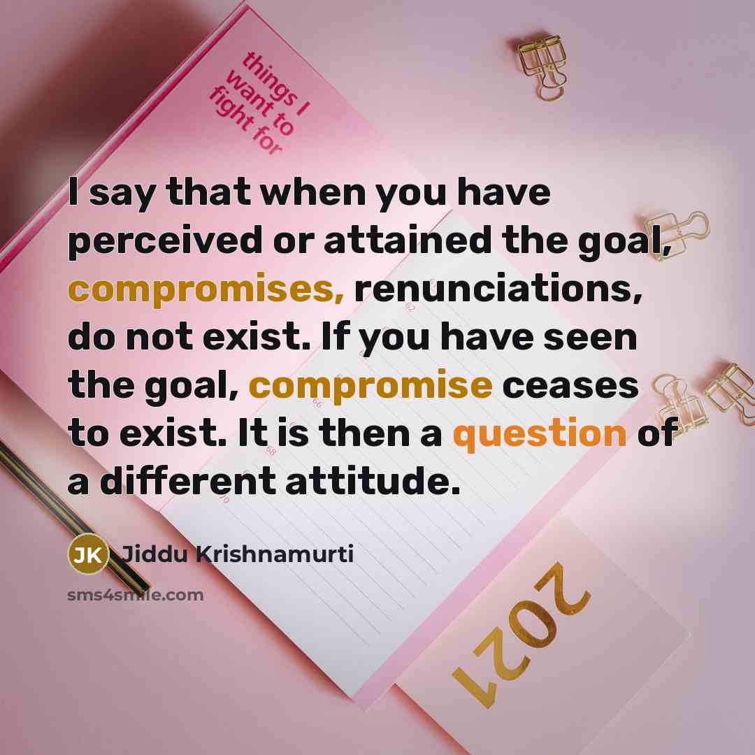 “I say that when you have perceived or attained the goal, compromises, renunciations, do not exist. If you have seen the goal, compromise ceases to exist. It is then a question of a different attitude.” quote by Jiddu Krishnamurti