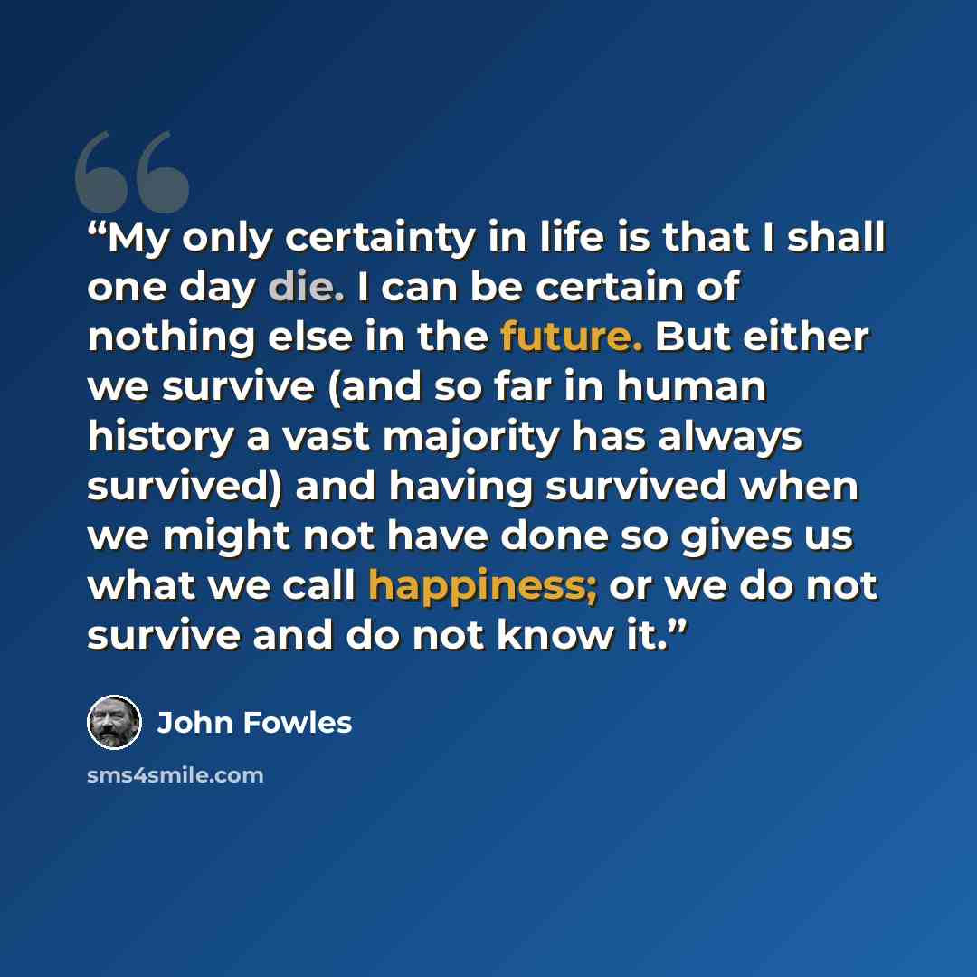 “My only certainty in life is that I shall one day die. I can be certain of nothing else in the future. But either we survive (and so far in human history a vast majority has always survived) and having survived when we might not have done so gives us what we call happiness; or we do not survive…” quote by John Fowles