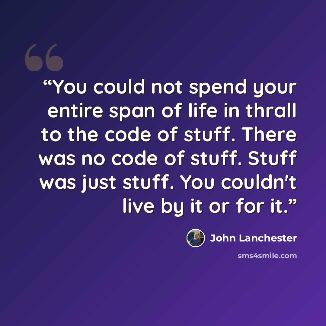 “You could not spend your entire span of life in thrall to the code of stuff. There was no code of stuff. Stuff was just stuff. You couldn't live by it or for it.” quote by John Lanchester