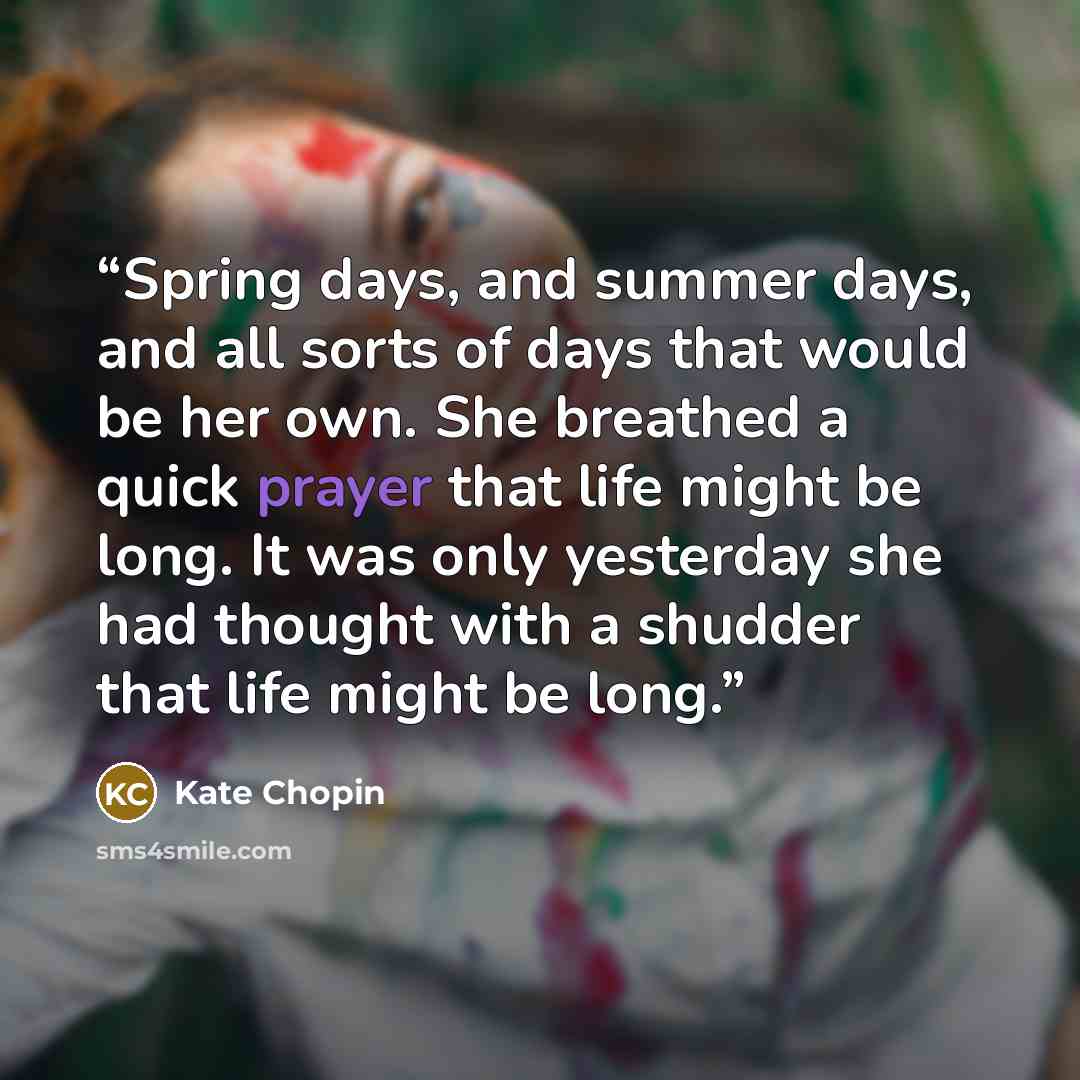 “Spring days, and summer days, and all sorts of days that would be her own. She breathed a quick prayer that life might be long. It was only yesterday she had thought with a shudder that life might be long.” quote by Kate Chopin