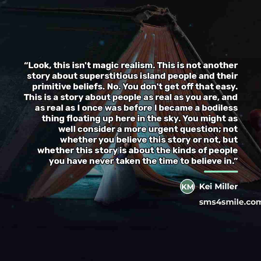 “Look, this isn't magic realism. This is not another story about superstitious island people and their primitive beliefs. No. You don't get off that easy. This is a story about people as real as you are, and as real as I once was before I became a bodiless thing floating up here in the sky. You…” quote by Kei Miller