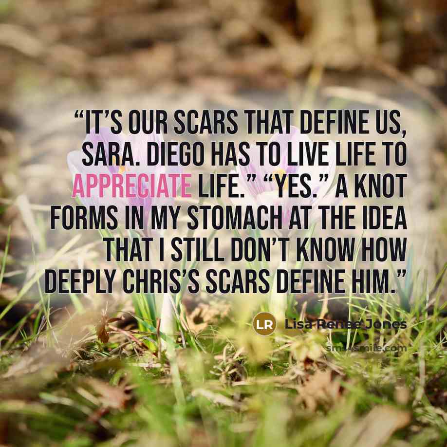 “It’s our scars that define us, Sara. Diego has to live life to appreciate life.” “Yes.” A knot forms in my stomach at the idea that I still don’t know how deeply Chris’s scars define him.” quote by Lisa Renee Jones