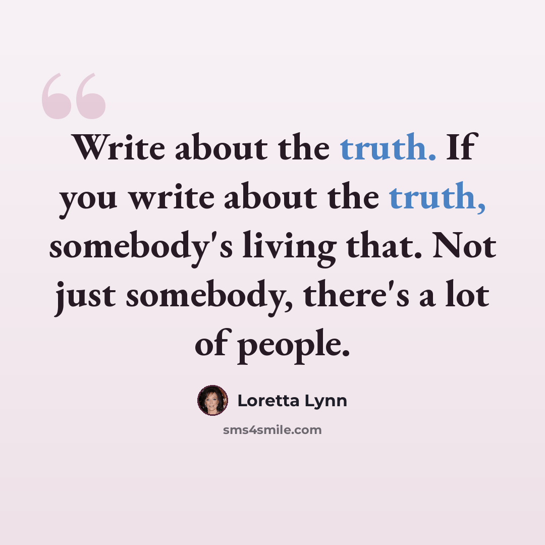 “Write about the truth. If you write about the truth, somebody's living that. Not just somebody, there's a lot of people.” quote by Loretta Lynn