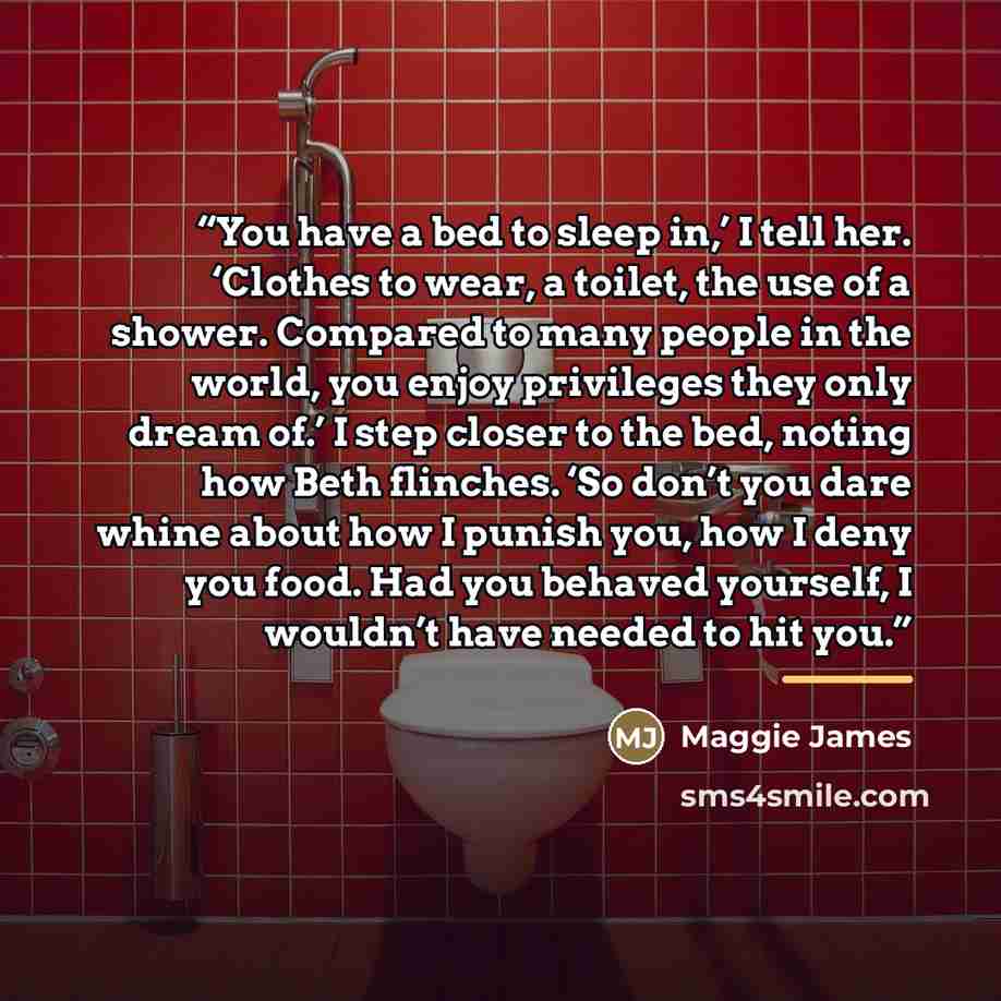 “You have a bed to sleep in,’ I tell her. ‘Clothes to wear, a toilet, the use of a shower. Compared to many people in the world, you enjoy privileges they only dream of.’ I step closer to the bed, noting how Beth flinches. ‘So don’t you dare whine about how I punish you, how I deny you food. Had…” quote by Maggie James
