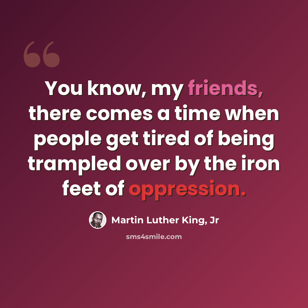 “You know, my friends, there comes a time when people get tired of being trampled over by the iron feet of oppression.” quote by Martin Luther King, Jr